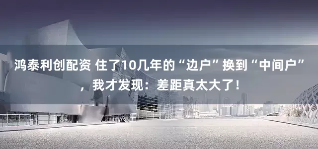 鸿泰利创配资 住了10几年的“边户”换到“中间户”，我才发现：差距真太大了！
