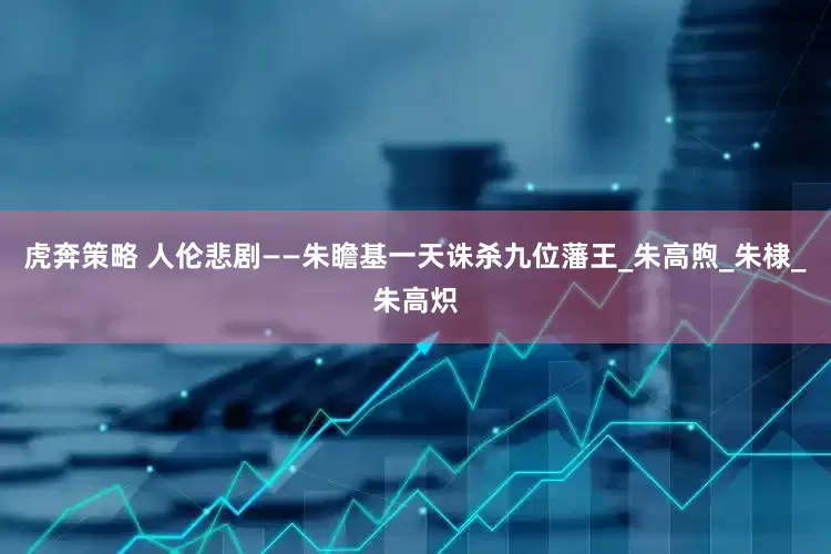 虎奔策略 人伦悲剧——朱瞻基一天诛杀九位藩王_朱高煦_朱棣_朱高炽