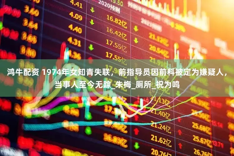 鸿牛配资 1974年女知青失联，前指导员因前科被定为嫌疑人，当事人至今无踪_朱梅_厕所_祝为鸣