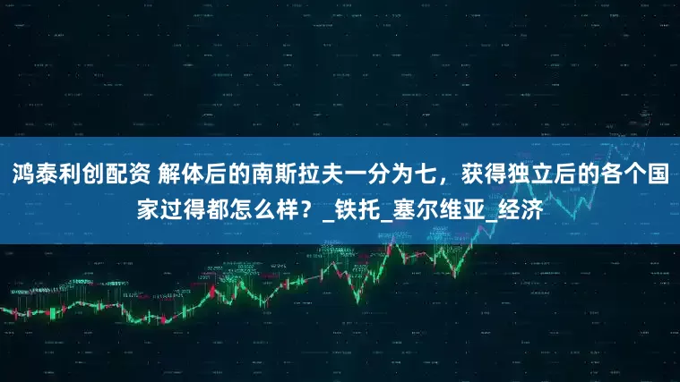 鸿泰利创配资 解体后的南斯拉夫一分为七，获得独立后的各个国家过得都怎么样？_铁托_塞尔维亚_经济