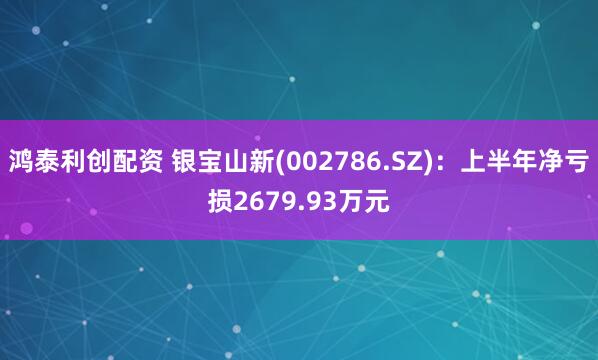 鸿泰利创配资 银宝山新(002786.SZ)：上半年净亏损2679.93万元
