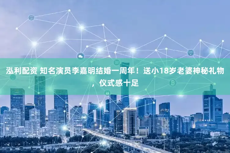 泓利配资 知名演员李嘉明结婚一周年！送小18岁老婆神秘礼物，仪式感十足