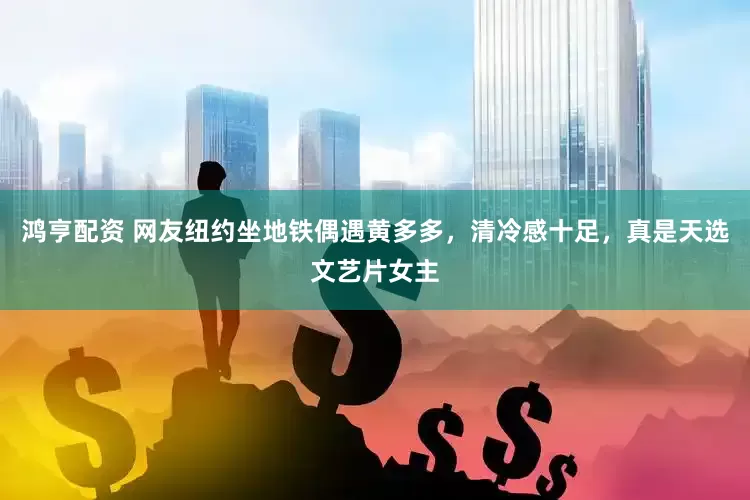鸿亨配资 网友纽约坐地铁偶遇黄多多，清冷感十足，真是天选文艺片女主