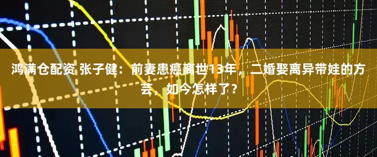 鸿满仓配资 张子健：前妻患癌离世13年，二婚娶离异带娃的方芸，如今怎样了？