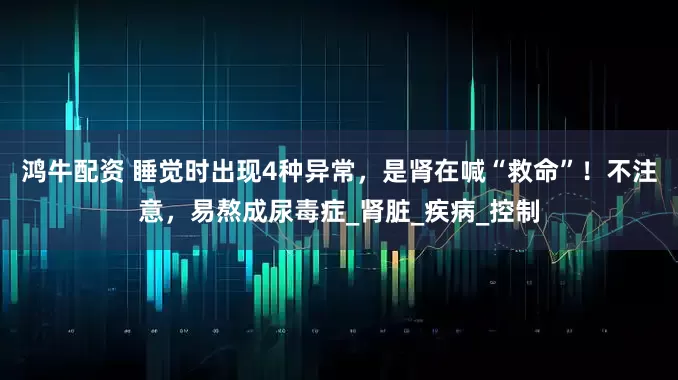鸿牛配资 睡觉时出现4种异常，是肾在喊“救命”！不注意，易熬成尿毒症_肾脏_疾病_控制
