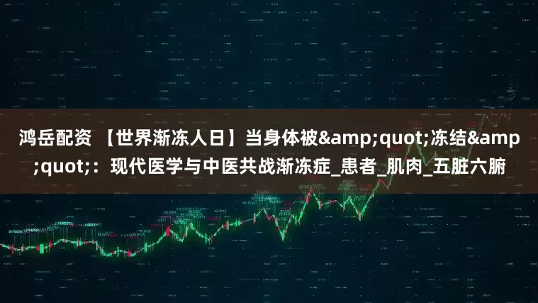 鸿岳配资 【世界渐冻人日】当身体被&quot;冻结&quot;：现代医学与中医共战渐冻症_患者_肌肉_五脏六腑