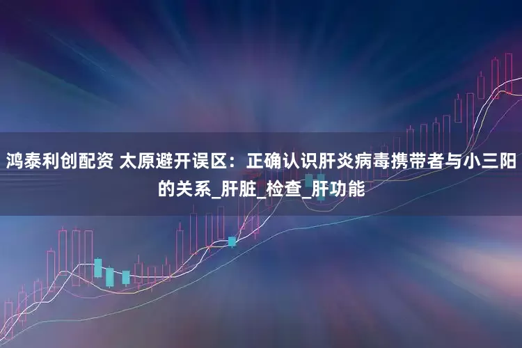 鸿泰利创配资 太原避开误区：正确认识肝炎病毒携带者与小三阳的关系_肝脏_检查_肝功能