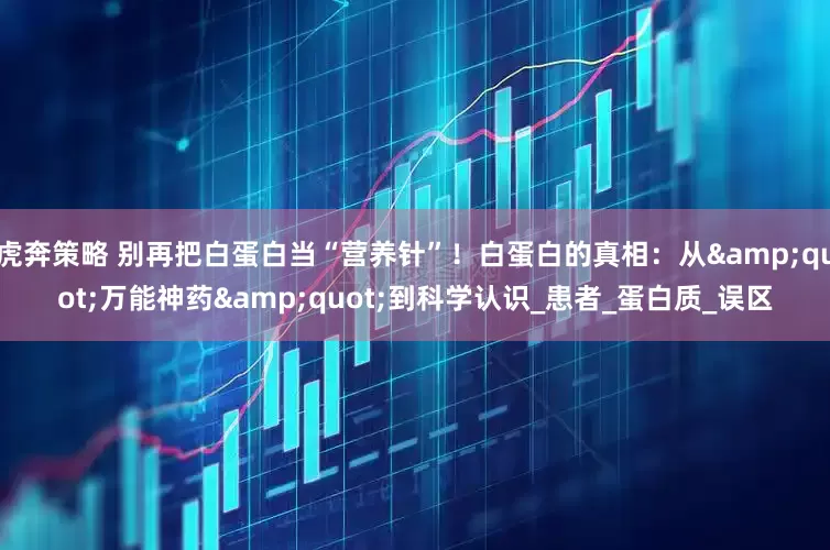 虎奔策略 别再把白蛋白当“营养针”！白蛋白的真相：从&quot;万能神药&quot;到科学认识_患者_蛋白质_误区