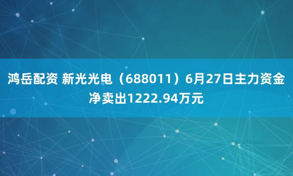 鸿岳配资 新光光电（688011）6月27日主力资金净卖出1222.94万元