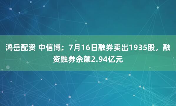 鸿岳配资 中信博：7月16日融券卖出1935股，融资融券余额2.94亿元