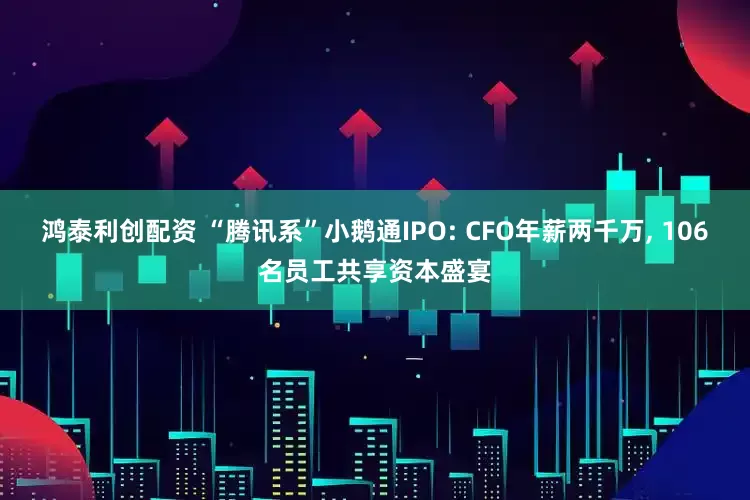 鸿泰利创配资 “腾讯系”小鹅通IPO: CFO年薪两千万, 106名员工共享资本盛宴