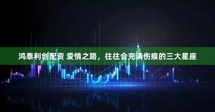 鸿泰利创配资 爱情之路，往往会充满伤痕的三大星座