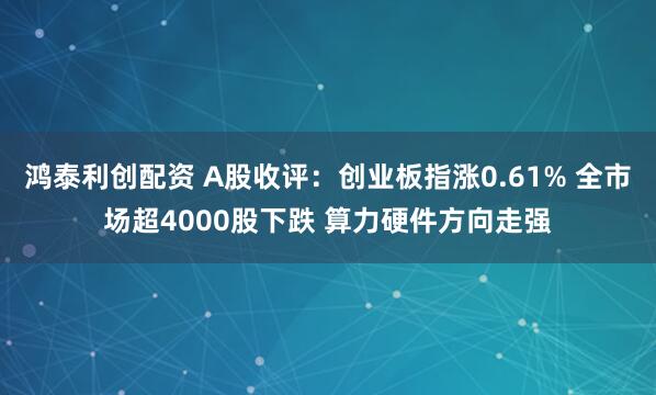 鸿泰利创配资 A股收评：创业板指涨0.61% 全市场超4000股下跌 算力硬件方向走强