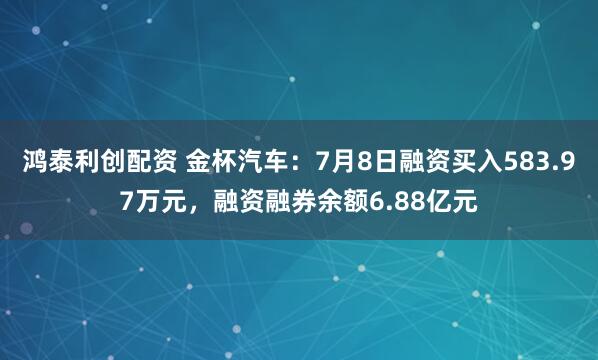 鸿泰利创配资 金杯汽车：7月8日融资买入583.97万元，融资融券余额6.88亿元