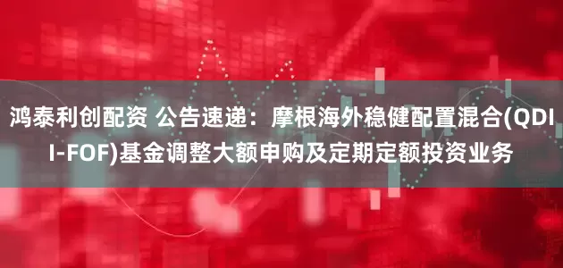 鸿泰利创配资 公告速递：摩根海外稳健配置混合(QDII-FOF)基金调整大额申购及定期定额投资业务