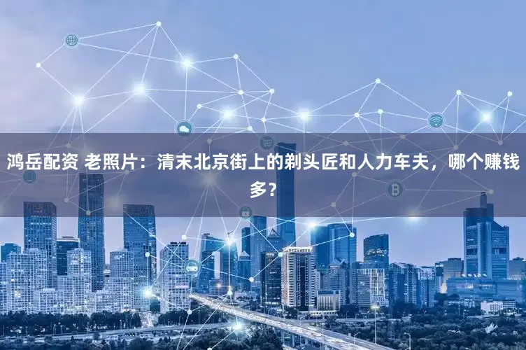 鸿岳配资 老照片：清末北京街上的剃头匠和人力车夫，哪个赚钱多？