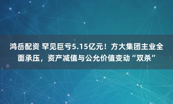 鸿岳配资 罕见巨亏5.15亿元！方大集团主业全面承压，资产减值与公允价值变动“双杀”