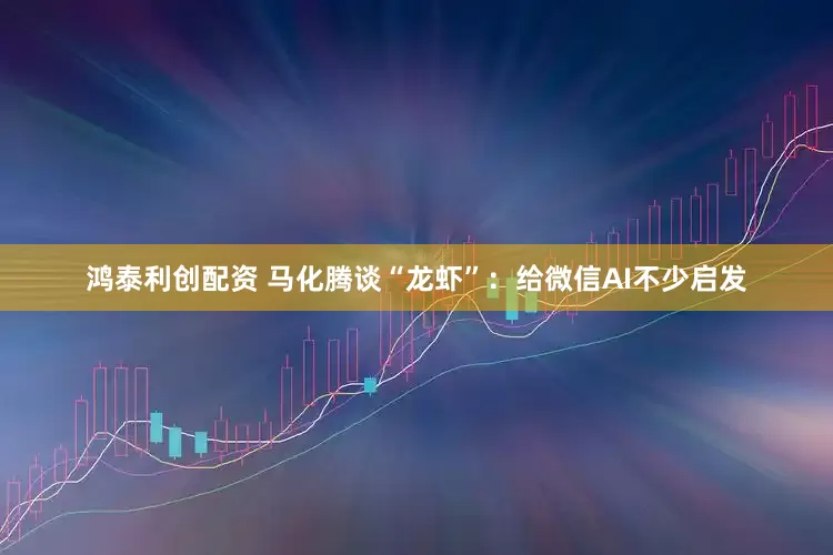 鸿泰利创配资 马化腾谈“龙虾”：给微信AI不少启发