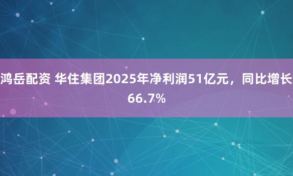鸿岳配资 华住集团2025年净利润51亿元，同比增长66.7%