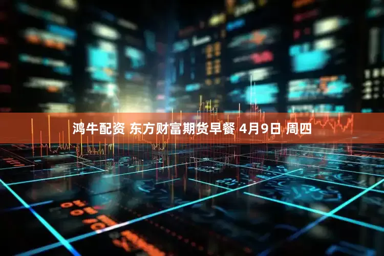鸿牛配资 东方财富期货早餐 4月9日 周四