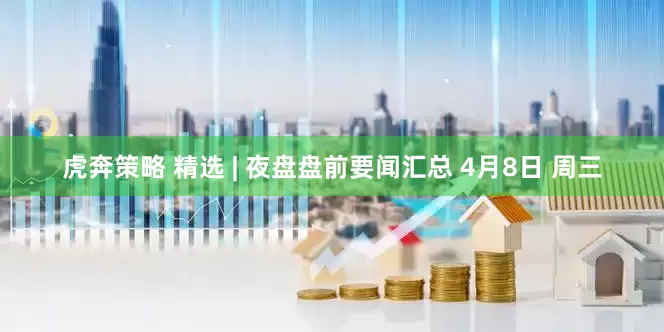 虎奔策略 精选 | 夜盘盘前要闻汇总 4月8日 周三