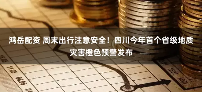 鸿岳配资 周末出行注意安全！四川今年首个省级地质灾害橙色预警发布